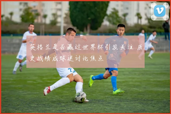 英格兰是否赢过世界杯引发关注 历史战绩成球迷讨论焦点