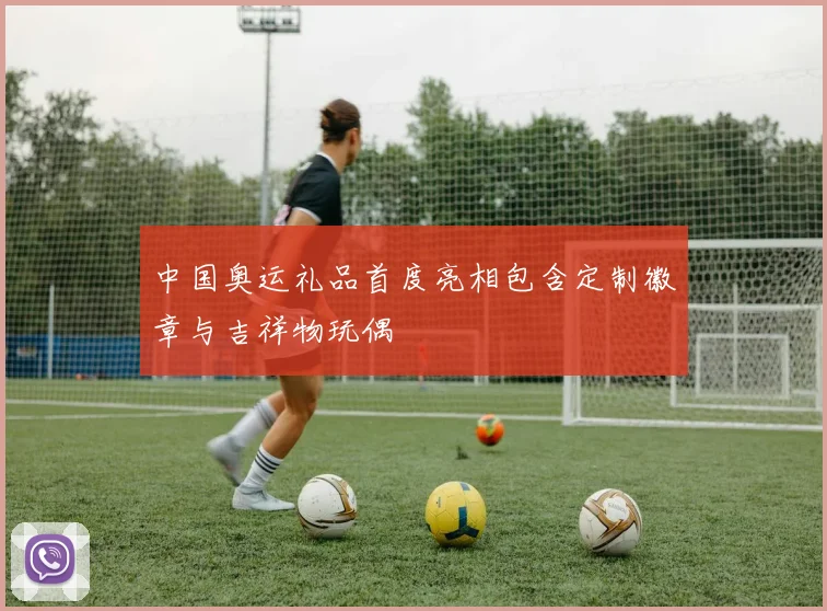 中国奥运礼品首度亮相包含定制徽章与吉祥物玩偶