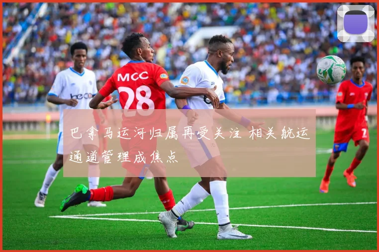 巴拿马运河归属再受关注 相关航运通道管理成焦点