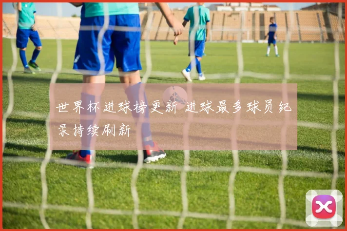 世界杯进球榜更新 进球最多球员纪录持续刷新