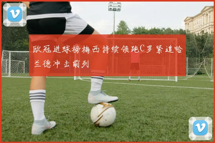欧冠进球榜梅西持续领跑C罗紧追哈兰德冲击前列