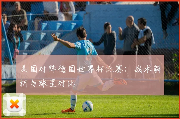 美国对阵德国世界杯比赛：战术解析与球星对比