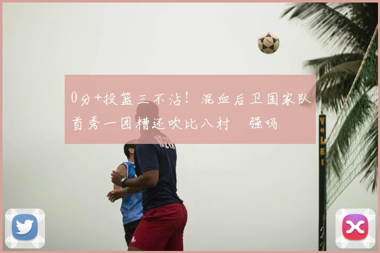 0分+投篮三不沾！混血后卫国家队首秀一团糟还吹比八村塁强吗