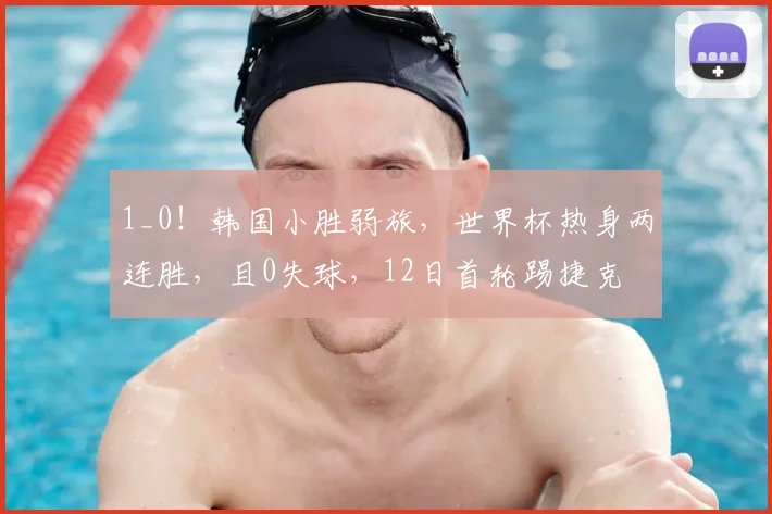 1_0！韩国小胜弱旅，世界杯热身两连胜，且0失球，12日首轮踢捷克