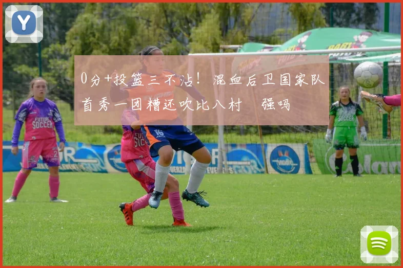 0分+投篮三不沾!混血后卫国家队首秀一团糟还吹比八村塁强吗