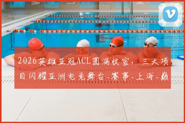 2026英雄亚冠ACL圆满收官，三大项目闪耀亚洲电竞舞台_赛事_上海_巅峰