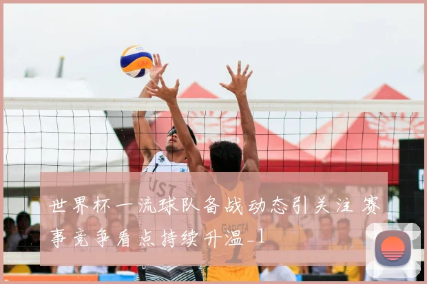 世界杯一流球队备战动态引关注 赛事竞争看点持续升温_1