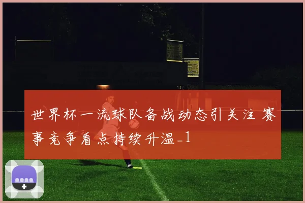世界杯一流球队备战动态引关注 赛事竞争看点持续升温_1