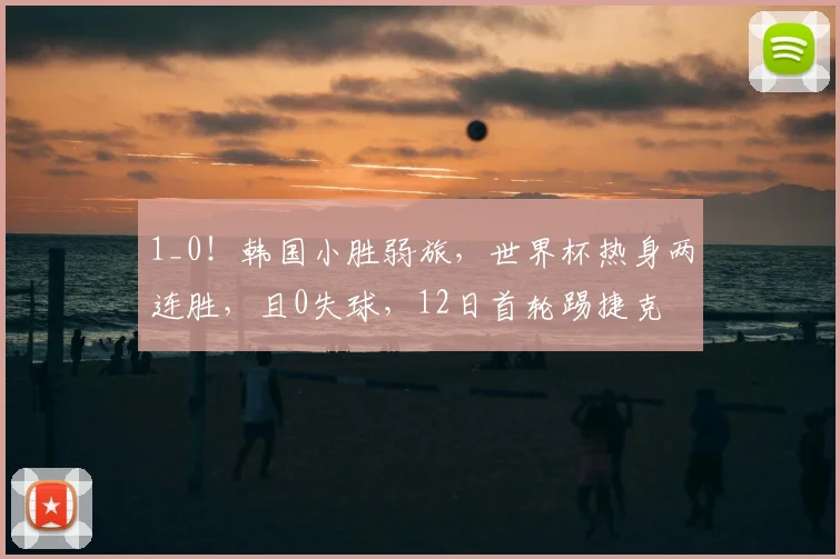 1_0！韩国小胜弱旅，世界杯热身两连胜，且0失球，12日首轮踢捷克