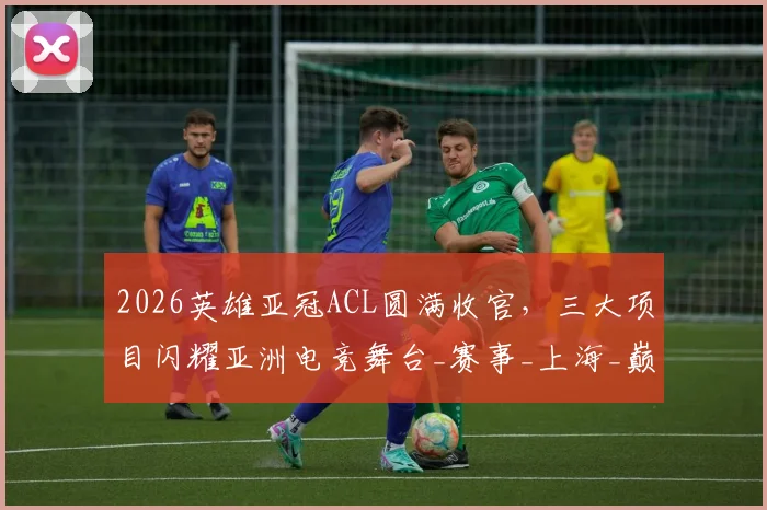 2026英雄亚冠ACL圆满收官，三大项目闪耀亚洲电竞舞台_赛事_上海_巅峰