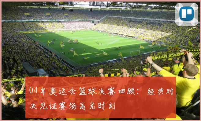 04年奥运会篮球决赛回顾：经典对决见证赛场高光时刻