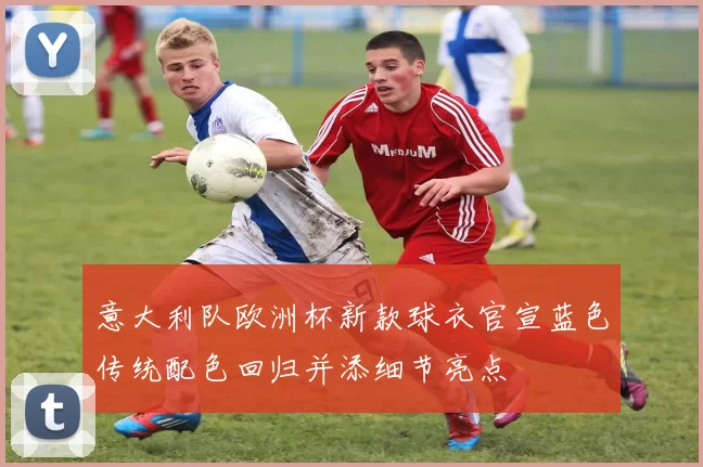 意大利队欧洲杯新款球衣官宣蓝色传统配色回归并添细节亮点