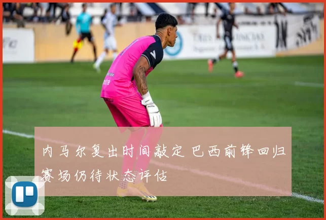 内马尔复出时间敲定 巴西前锋回归赛场仍待状态评估