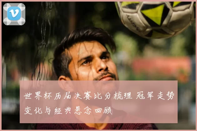 世界杯历届决赛比分梳理 冠军走势变化与经典悬念回顾