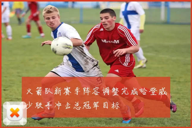 火箭队新赛季阵容调整完成哈登威少联手冲击总冠军目标