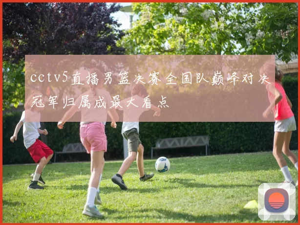 cctv5直播男篮决赛全国队巅峰对决冠军归属成最大看点