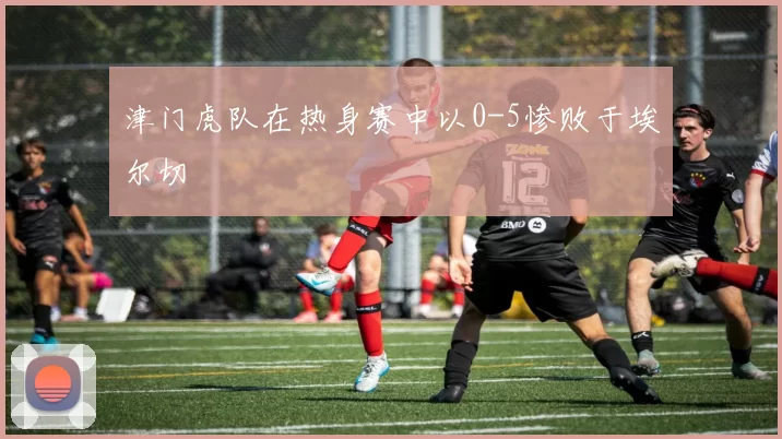 津门虎队在热身赛中以0-5惨败于埃尔切