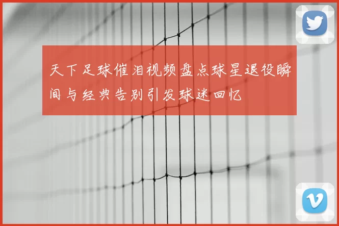 天下足球催泪视频盘点球星退役瞬间与经典告别引发球迷回忆