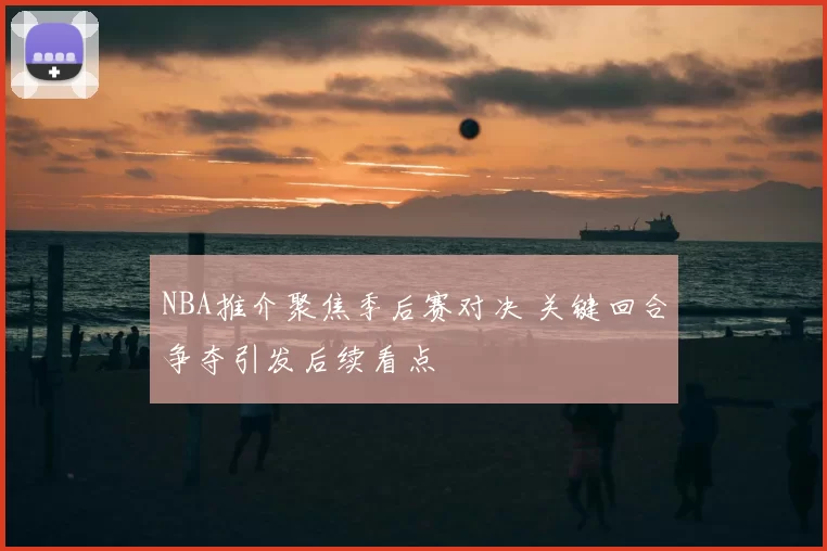 NBA推介聚焦季后赛对决 关键回合争夺引发后续看点
