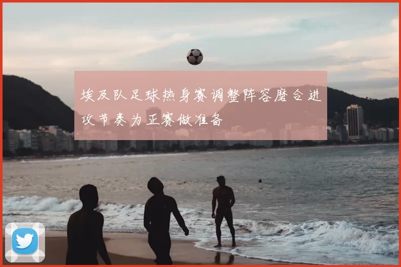 埃及队足球热身赛调整阵容磨合进攻节奏为正赛做准备