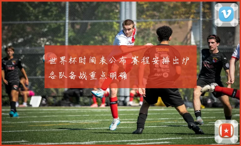 世界杯时间表公布 赛程安排出炉 各队备战重点明确