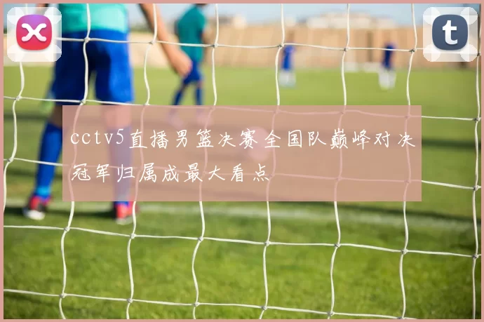 cctv5直播男篮决赛全国队巅峰对决冠军归属成最大看点