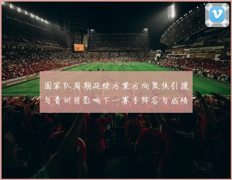国家队周期延续方案方向聚焦引援与青训将影响下一赛季阵容与成绩