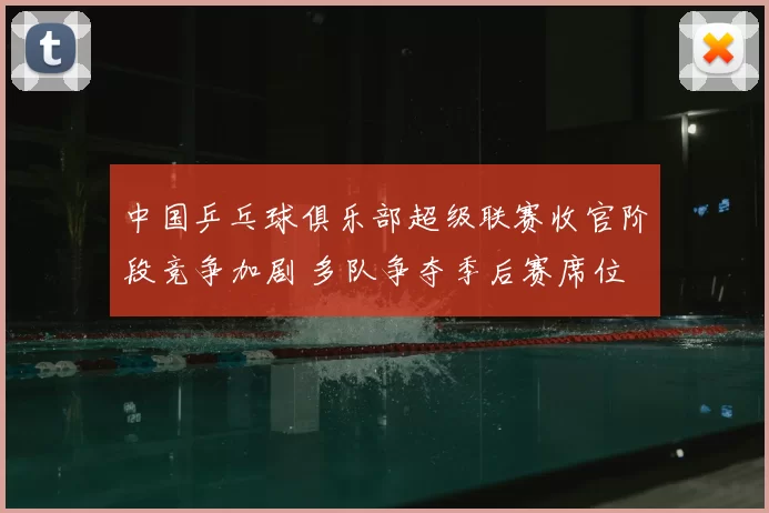 中国乒乓球俱乐部超级联赛收官阶段竞争加剧 多队争夺季后赛席位