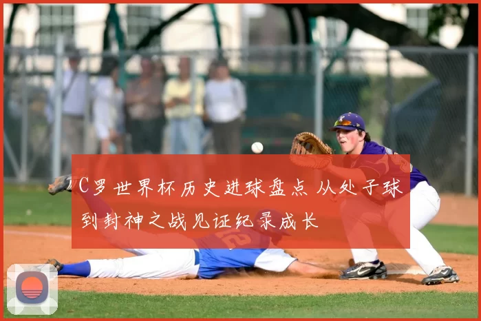 C罗世界杯历史进球盘点 从处子球到封神之战见证纪录成长