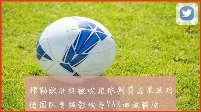 穆勒欧洲杯被吹进球判罚后果及对德国队晋级影响与VAR回放解读
