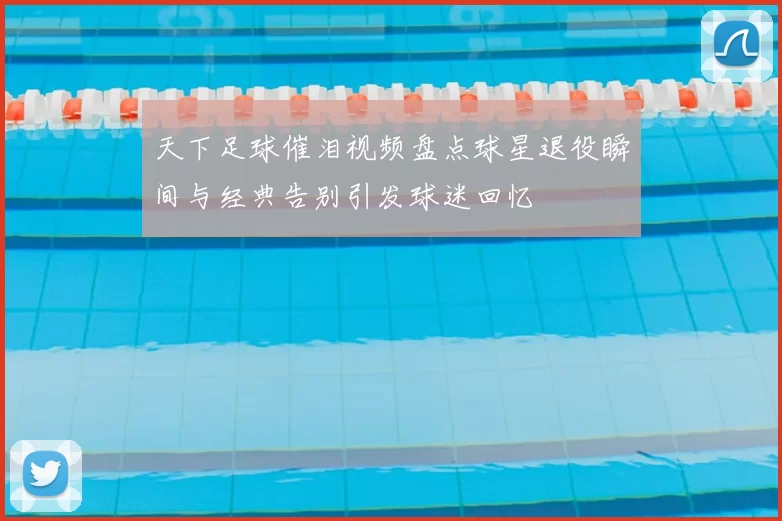 天下足球催泪视频盘点球星退役瞬间与经典告别引发球迷回忆