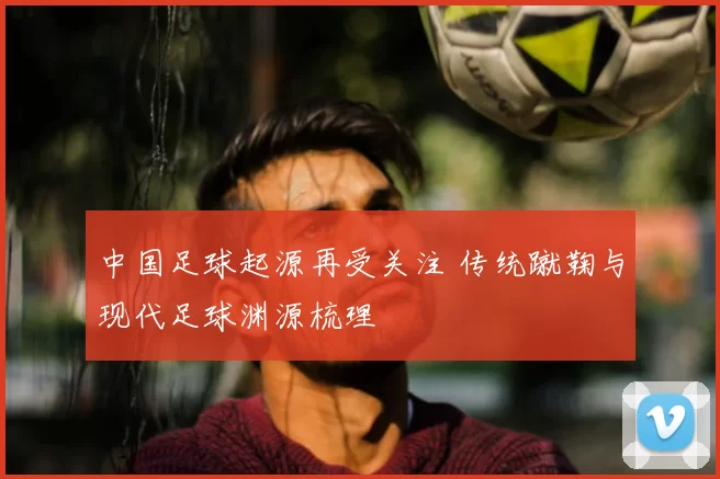 中国足球起源再受关注 传统蹴鞠与现代足球渊源梳理