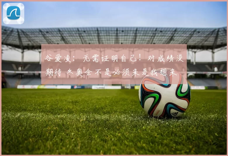 谷爱凌:无需证明自己!对成绩没期待 冬奥会不是必须来是我想来