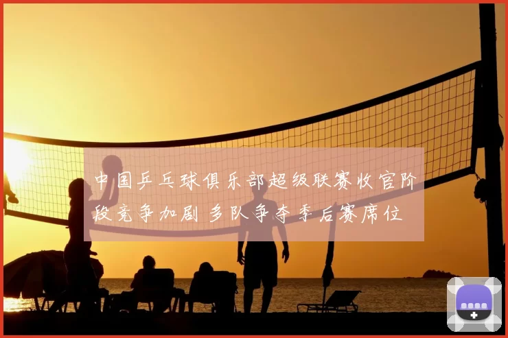 中国乒乓球俱乐部超级联赛收官阶段竞争加剧 多队争夺季后赛席位