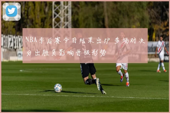 NBA季后赛今日结果出炉 多场对决分出胜负影响晋级形势