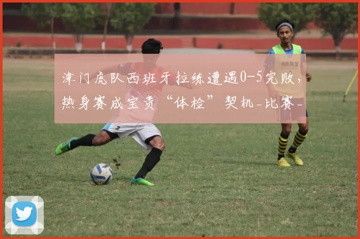 津门虎队西班牙拉练遭遇0-5完败，热身赛成宝贵“体检”契机_比赛_埃尔切_实力