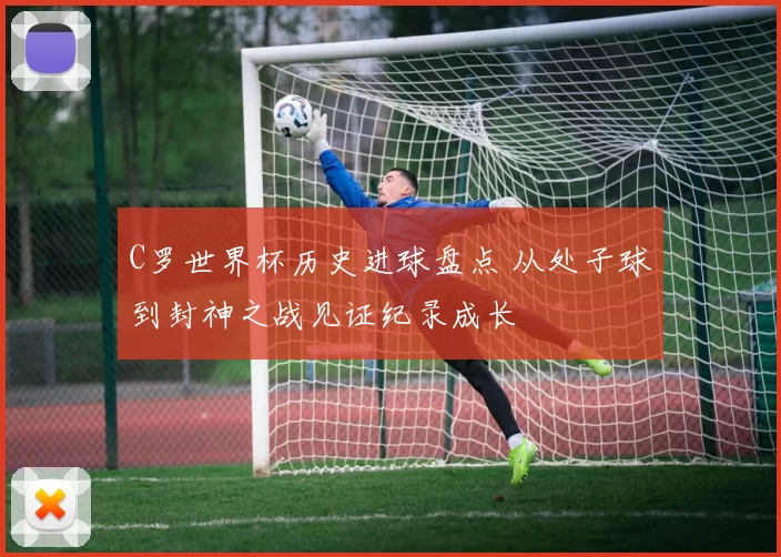 C罗世界杯历史进球盘点 从处子球到封神之战见证纪录成长