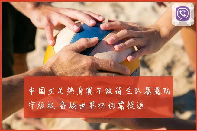 中国女足热身赛不敌荷兰队暴露防守短板 备战世界杯仍需提速