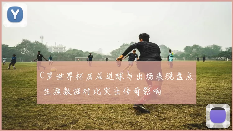 C罗世界杯历届进球与出场表现盘点 生涯数据对比突出传奇影响