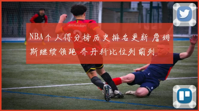 NBA个人得分榜历史排名更新 詹姆斯继续领跑 乔丹科比位列前列
