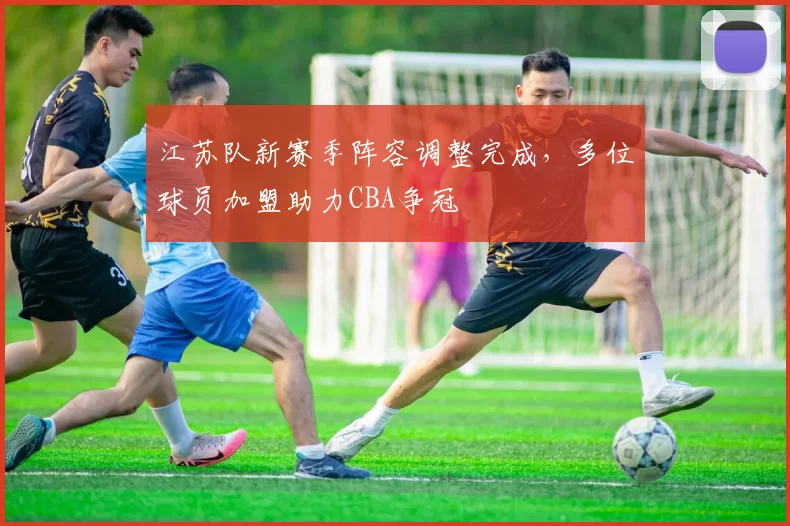 江苏队新赛季阵容调整完成，多位球员加盟助力CBA争冠