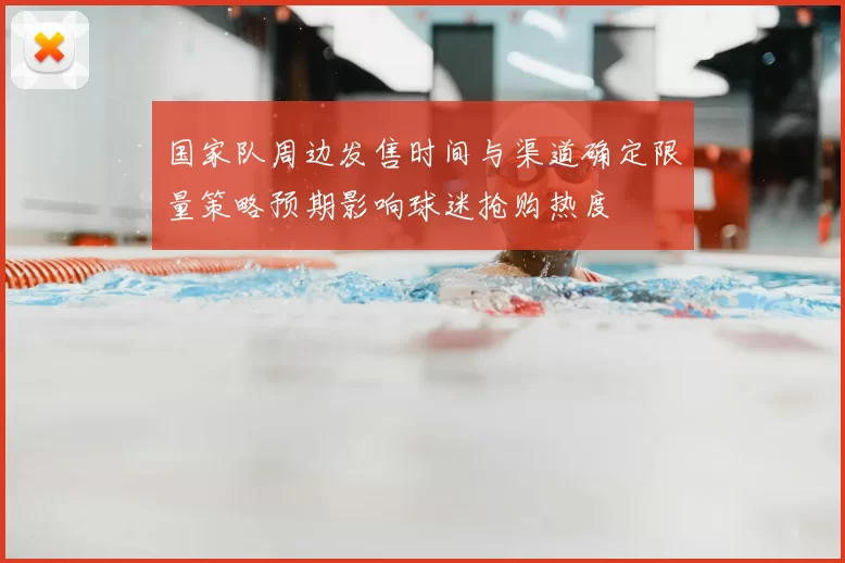 国家队周边发售时间与渠道确定限量策略预期影响球迷抢购热度