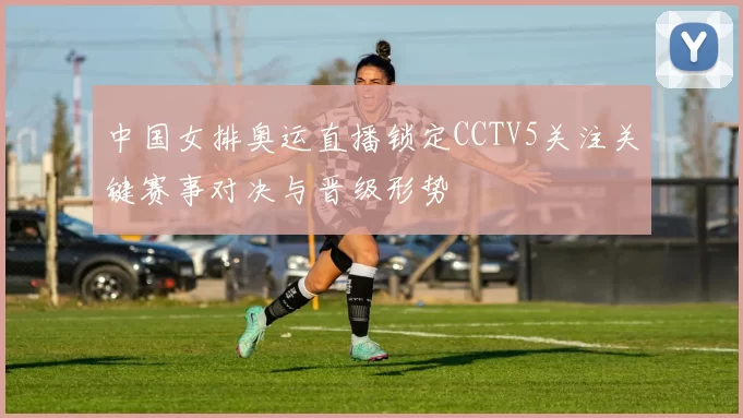 中国女排奥运直播锁定CCTV5关注关键赛事对决与晋级形势