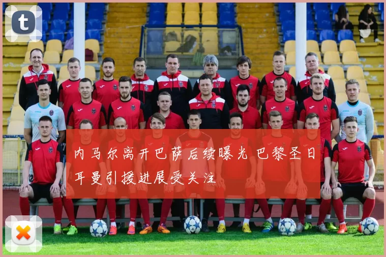 内马尔离开巴萨后续曝光 巴黎圣日耳曼引援进展受关注