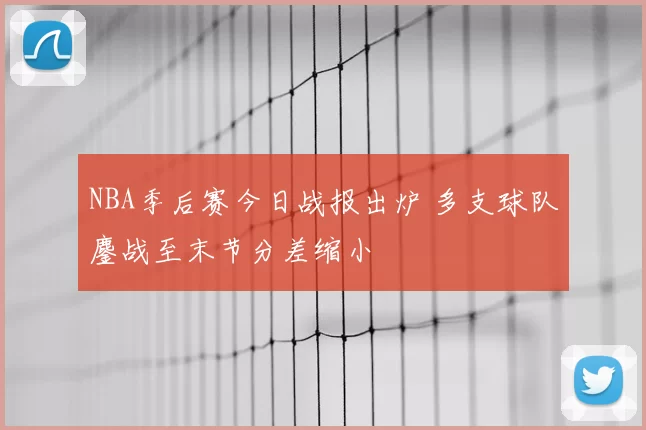NBA季后赛今日战报出炉 多支球队鏖战至末节分差缩小