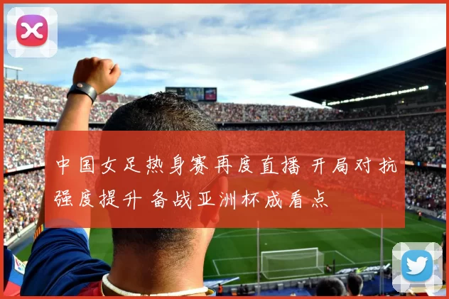 中国女足热身赛再度直播 开局对抗强度提升 备战亚洲杯成看点