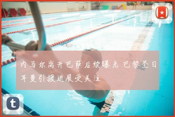 内马尔离开巴萨后续曝光 巴黎圣日耳曼引援进展受关注