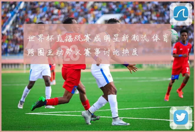 世界杯直播观赛成明星新潮流 体育跨圈互动带火赛事讨论热度
