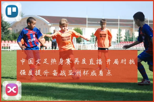 中国女足热身赛再度直播 开局对抗强度提升 备战亚洲杯成看点