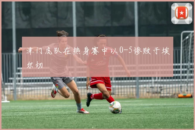 津门虎队在热身赛中以0-5惨败于埃尔切